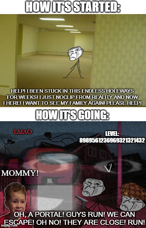 Backrooms it's a weird place | HOW IT'S STARTED:; HELP! I BEEN STUCK IN THIS ENDLESS HOLEWAYS FOR WEEKS! I JUST NOCLIP FROM REALITY AND NOW I HERE! I WANT TO SEE MY FAMILY AGAIN! PLEASE HELP! HOW IT'S GOING:; LEVEL: 8989561236969321321432; LMAO; MOMMY! OH, A PORTAL! GUYS RUN! WE CAN ESCAPE! OH NO! THEY ARE CLOSE! RUN! | image tagged in the backrooms,funny,trollface,epic,memes | made w/ Imgflip meme maker