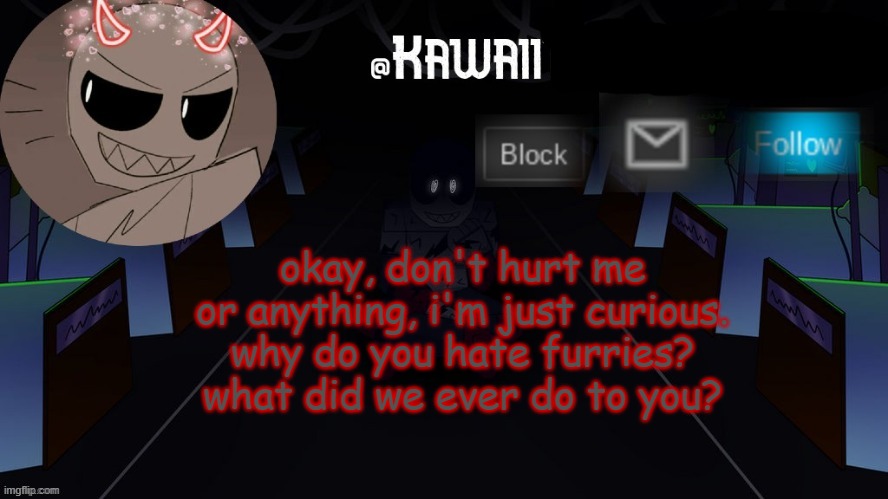 Fuck furrys | okay, don't hurt me or anything, i'm just curious.
why do you hate furries?
what did we ever do to you? | image tagged in kawaii's austin temp bc i love both austin and eteled | made w/ Imgflip meme maker