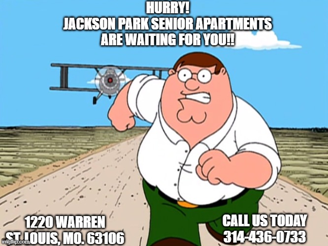 Peter Griffin running away | HURRY!
JACKSON PARK SENIOR APARTMENTS
ARE WAITING FOR YOU!! 1220 WARREN ST. LOUIS, MO. 63106; CALL US TODAY
314-436-0733 | image tagged in peter griffin running away | made w/ Imgflip meme maker