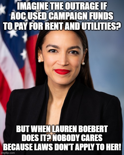 AOC | IMAGINE THE OUTRAGE IF AOC USED CAMPAIGN FUNDS TO PAY FOR RENT AND UTILITIES? BUT WHEN LAUREN BOEBERT DOES IT? NOBODY CARES BECAUSE LAWS DON'T APPLY TO HER! | image tagged in aoc | made w/ Imgflip meme maker