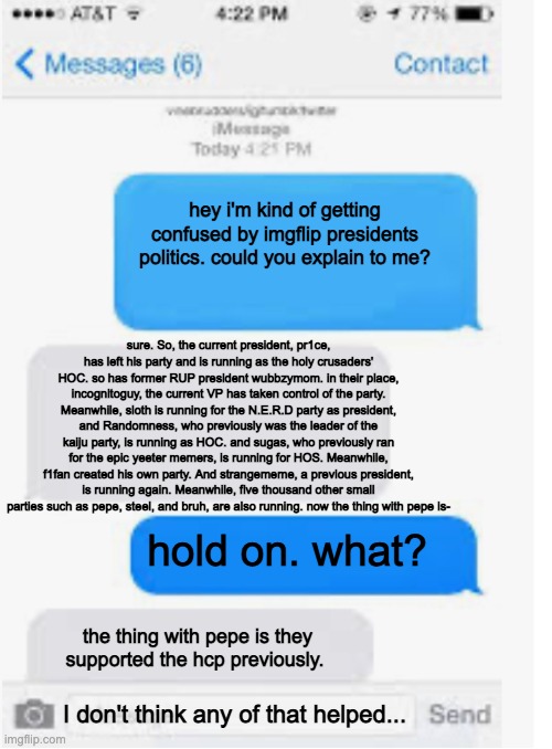 Blank text conversation | hey i'm kind of getting confused by imgflip presidents politics. could you explain to me? sure. So, the current president, pr1ce, has left his party and is running as the holy crusaders' HOC. so has former RUP president wubbzymom. in their place, incognitoguy, the current VP has taken control of the party. Meanwhile, sloth is running for the N.E.R.D party as president, and Randomness, who previously was the leader of the kaiju party, is running as HOC. and sugas, who previously ran for the epic yeeter memers, is running for HOS. Meanwhile, f1fan created his own party. And strangememe, a previous president, is running again. Meanwhile, five thousand other small parties such as pepe, steel, and bruh, are also running. now the thing with pepe is-; hold on. what? the thing with pepe is they supported the hcp previously. I don't think any of that helped... | image tagged in blank text conversation | made w/ Imgflip meme maker