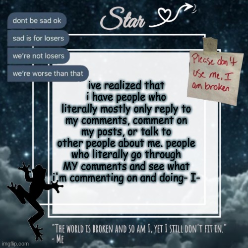 Stars sad template | ive realized that i have people who literally mostly only reply to my comments, comment on my posts, or talk to other people about me. people who literally go through MY comments and see what i'm commenting on and doing- I- | image tagged in stars sad template | made w/ Imgflip meme maker