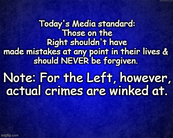 unequal | Today's Media standard:
Those on the Right shouldn't have made mistakes at any point in their lives & 
should NEVER be forgiven. Note: For the Left, however, actual crimes are winked at. | image tagged in blue background | made w/ Imgflip meme maker