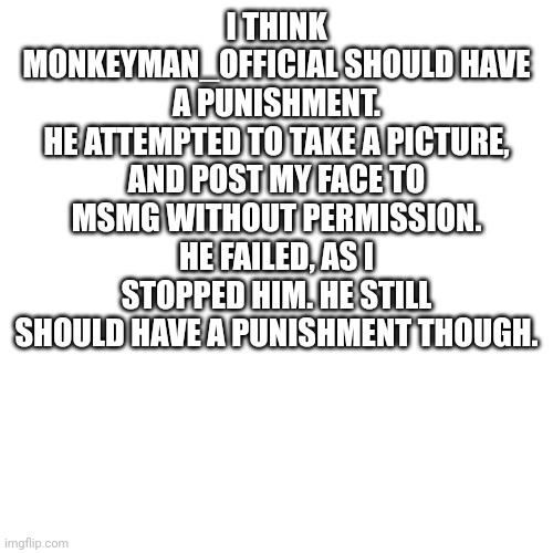 I posted twice in a row | I THINK MONKEYMAN_OFFICIAL SHOULD HAVE A PUNISHMENT.
HE ATTEMPTED TO TAKE A PICTURE, AND POST MY FACE TO MSMG WITHOUT PERMISSION. HE FAILED, AS I STOPPED HIM. HE STILL SHOULD HAVE A PUNISHMENT THOUGH. | image tagged in memes,blank transparent square | made w/ Imgflip meme maker