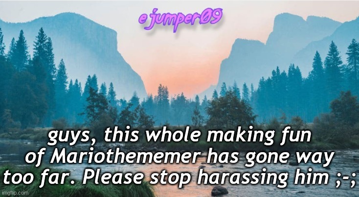 PSA | guys, this whole making fun of Mariothememer has gone way too far. Please stop harassing him ;-; | image tagged in - ejumper09 - template,mariothememer,harassment,bully,i simp for mariothememer | made w/ Imgflip meme maker