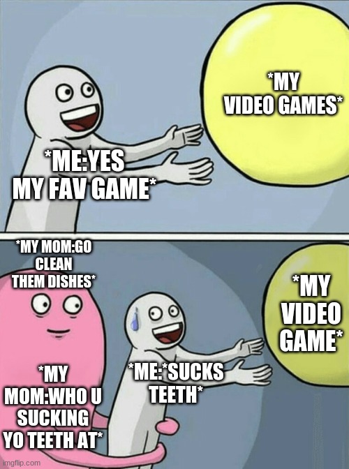 moms be like | *MY VIDEO GAMES*; *ME:YES MY FAV GAME*; *MY MOM:GO CLEAN THEM DISHES*; *MY VIDEO GAME*; *MY MOM:WHO U SUCKING YO TEETH AT*; *ME:*SUCKS TEETH* | image tagged in funny | made w/ Imgflip meme maker