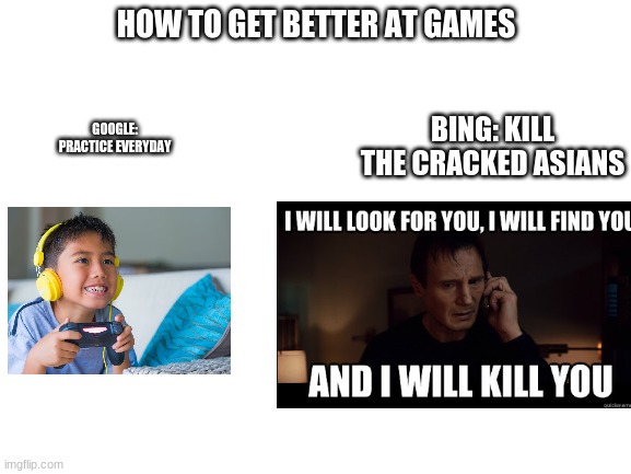 Blank White Template | HOW TO GET BETTER AT GAMES; BING: KILL THE CRACKED ASIANS; GOOGLE:
PRACTICE EVERYDAY | image tagged in blank white template | made w/ Imgflip meme maker