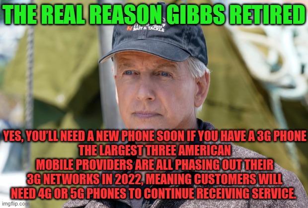 NCIS Leroy Jethro Gibbs | THE REAL REASON GIBBS RETIRED; YES, YOU’LL NEED A NEW PHONE SOON IF YOU HAVE A 3G PHONE
THE LARGEST THREE AMERICAN MOBILE PROVIDERS ARE ALL PHASING OUT THEIR 3G NETWORKS IN 2022, MEANING CUSTOMERS WILL NEED 4G OR 5G PHONES TO CONTINUE RECEIVING SERVICE. | image tagged in gibbs,ncis,retirement | made w/ Imgflip meme maker
