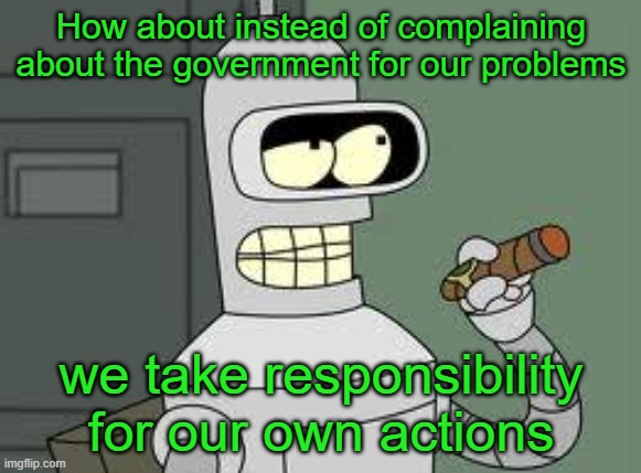 Bender | How about instead of complaining about the government for our problems; we take responsibility for our own actions | image tagged in bender | made w/ Imgflip meme maker