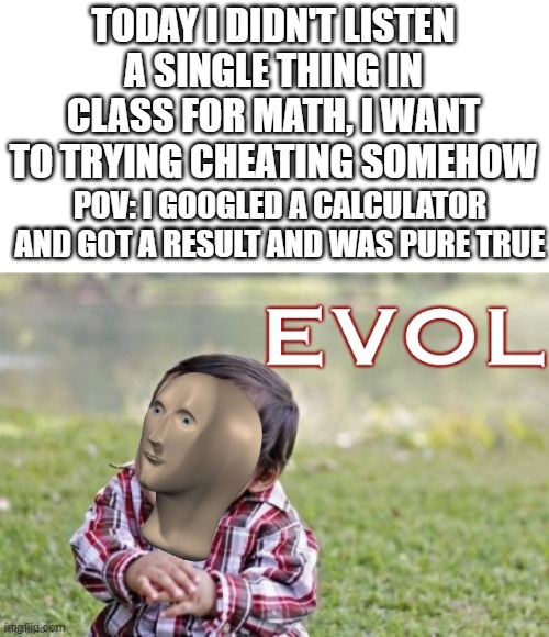 Evol | TODAY I DIDN'T LISTEN A SINGLE THING IN CLASS FOR MATH, I WANT TO TRYING CHEATING SOMEHOW; POV: I GOOGLED A CALCULATOR AND GOT A RESULT AND WAS PURE TRUE | image tagged in evol,math,cheating,calculator,school | made w/ Imgflip meme maker