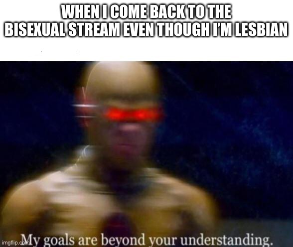 My Goals are Beyond your Understanding | WHEN I COME BACK TO THE BISEXUAL STREAM EVEN THOUGH I’M LESBIAN | image tagged in my goals are beyond your understanding | made w/ Imgflip meme maker