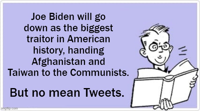 And every traitor Leftist in America is okay with it. | Joe Biden will go
down as the biggest
traitor in American history, handing Afghanistan and Taiwan to the Communists. But no mean Tweets. | image tagged in communism,biden | made w/ Imgflip meme maker