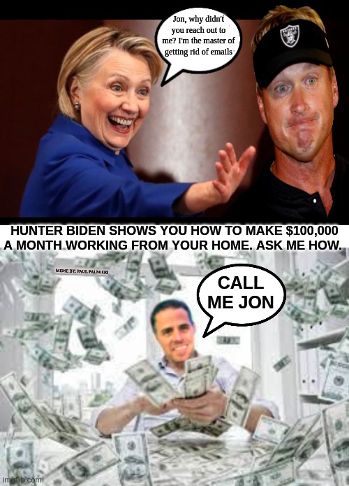 Jon Gruden: Before you throw away your career-Ask the pros how to save it. |  Jon, why didn't you reach out to me? I'm the master of getting rid of emails; HUNTER BIDEN SHOWS YOU HOW TO MAKE $100,000 A MONTH WORKING FROM YOUR HOME. ASK ME HOW. MEME BY: PAUL PALMIERI; CALL ME JON | image tagged in jon gruden,hillary clinton,hunter biden,nfl memes,nfl,funny memes | made w/ Imgflip meme maker