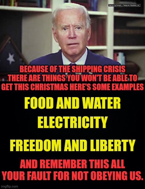 Dark Winter brought to you by the same idiots who cheated biden the presidency | BECAUSE OF THE SHIPPING CRISIS THERE ARE THINGS YOU WON'T BE ABLE TO GET THIS CHRISTMAS HERE'S SOME EXAMPLES; FOOD AND WATER; ELECTRICITY; FREEDOM AND LIBERTY; AND REMEMBER THIS ALL YOUR FAULT FOR NOT OBEYING US. | image tagged in joe biden,deep state,economy,crash,communism | made w/ Imgflip meme maker