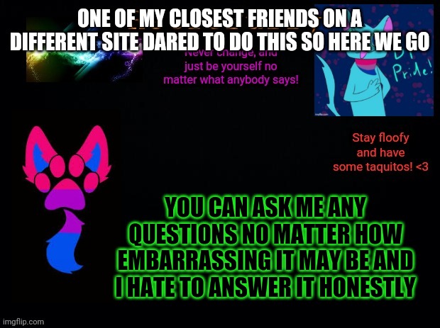 Oh no- :,) | ONE OF MY CLOSEST FRIENDS ON A DIFFERENT SITE DARED TO DO THIS SO HERE WE GO; YOU CAN ASK ME ANY QUESTIONS NO MATTER HOW EMBARRASSING IT MAY BE AND I HATE TO ANSWER IT HONESTLY | image tagged in retrofurry bisexual announcement template | made w/ Imgflip meme maker
