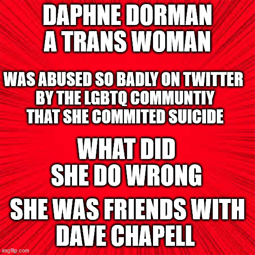 Solid Red | DAPHNE DORMAN
A TRANS WOMAN; WAS ABUSED SO BADLY ON TWITTER 
BY THE LGBTQ COMMUNTIY
THAT SHE COMMITED SUICIDE; WHAT DID SHE DO WRONG; SHE WAS FRIENDS WITH
DAVE CHAPELL | image tagged in solid red,daphne dorman | made w/ Imgflip meme maker