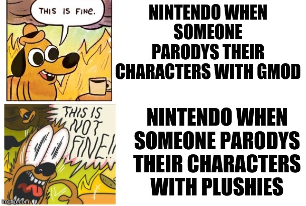I don't get why the cease and desist happend all the sudden and nothing else to other parody channels | NINTENDO WHEN SOMEONE PARODYS THEIR CHARACTERS WITH GMOD; NINTENDO WHEN SOMEONE PARODYS THEIR CHARACTERS WITH PLUSHIES | image tagged in this is fine this is not fine,nintendo,sml,smg4 | made w/ Imgflip meme maker