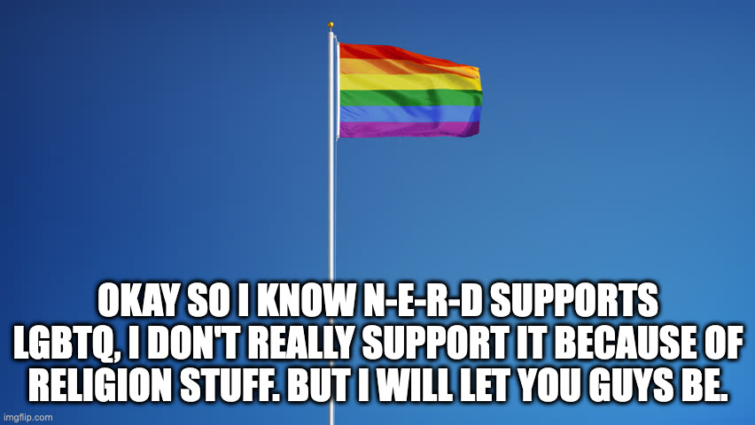 Hi | OKAY SO I KNOW N-E-R-D SUPPORTS LGBTQ, I DON'T REALLY SUPPORT IT BECAUSE OF RELIGION STUFF. BUT I WILL LET YOU GUYS BE. | image tagged in lgbtq flag | made w/ Imgflip meme maker