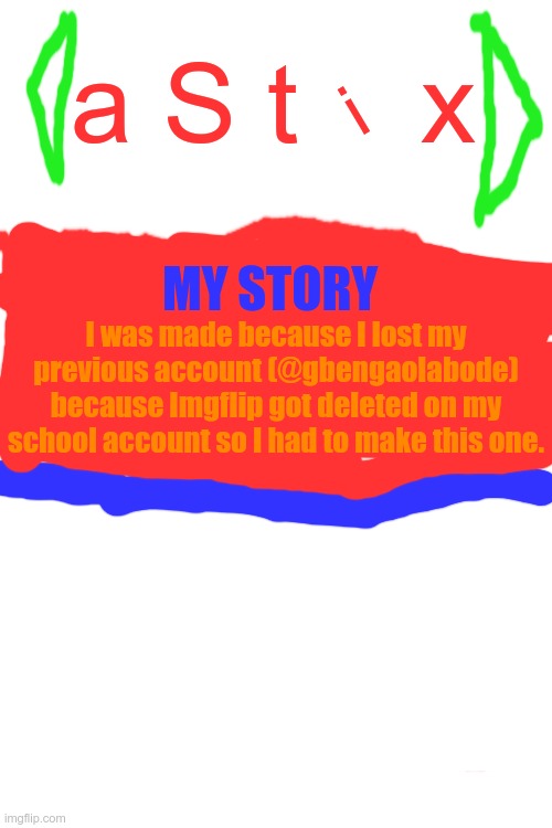 Announcement template | a S t    x; i; MY STORY; I was made because I lost my previous account (@gbengaolabode) because Imgflip got deleted on my school account so I had to make this one. | image tagged in announcement template,astix | made w/ Imgflip meme maker