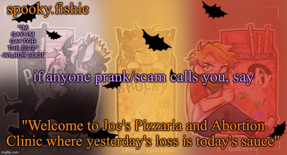 Fishie's spooky temp | if anyone prank/scam calls you, say; "Welcome to Joe's Pizzaria and Abortion Clinic where yesterday's loss is today's sauce" | image tagged in fishie's spooky temp | made w/ Imgflip meme maker