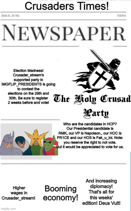 Crusaders Times! Election Madness!
Crusader_stream's supported party in IMGFLIP_PRESIDENTS is going to contest the elections on the 29th and 30th. Be sure to register 2 weeks before and vote! Who are the candidates in HCP?
Our Presidential candidate is RMK, our VP is Napoleon., our HOC is PR1CE and our HOS is Fak_u_lol. Note: you reserve the right to not vote. But it would be appreciated to vote for us. And increasing diplomacy! That's all for this weeks' edition! Deus Vult! Booming economy! Higher wages in Crusader_stream! | made w/ Imgflip meme maker