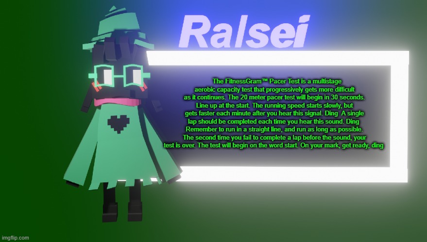 Ralsei's New Temp | The FitnessGram™ Pacer Test is a multistage aerobic capacity test that progressively gets more difficult as it continues. The 20 meter pacer test will begin in 30 seconds. Line up at the start. The running speed starts slowly, but gets faster each minute after you hear this signal. Ding  A single lap should be completed each time you hear this sound. Ding  Remember to run in a straight line, and run as long as possible. The second time you fail to complete a lap before the sound, your test is over. The test will begin on the word start. On your mark, get ready, ding | image tagged in ralsei's new temp | made w/ Imgflip meme maker