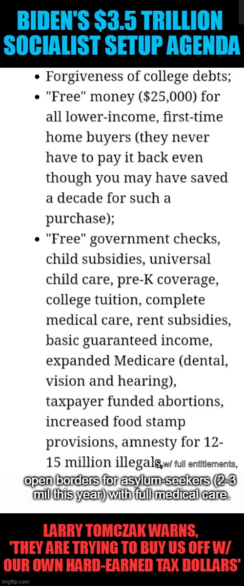 Americans have always believed in a "hand up," not a permanent "hand out"... | BIDEN'S $3.5 TRILLION 
SOCIALIST SETUP AGENDA; open borders for asylum-seekers (2-3 
mil this year) with full medical care. w/ full entitlements, s, LARRY TOMCZAK WARNS, 
'THEY ARE TRYING TO BUY US OFF W/ 
OUR OWN HARD-EARNED TAX DOLLARS' | image tagged in politics,democratic socialism,joe biden,spending spree,unsustainable | made w/ Imgflip meme maker