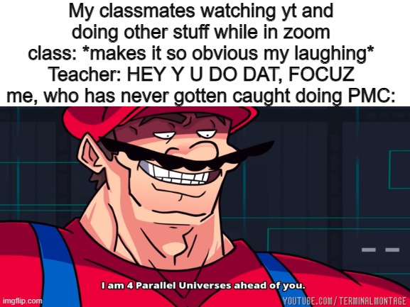 fixed lol | My classmates watching yt and doing other stuff while in zoom class: *makes it so obvious my laughing*
Teacher: HEY Y U DO DAT, FOCUZ
me, who has never gotten caught doing PMC: | image tagged in mario,pmc,i am 4 parallel universes ahead of you | made w/ Imgflip meme maker