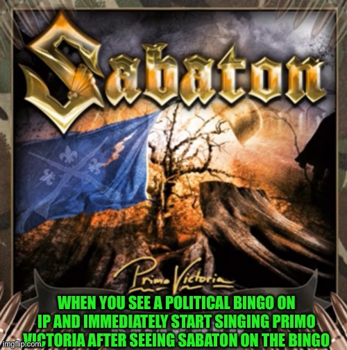 Why do you do this to me to ip | WHEN YOU SEE A POLITICAL BINGO ON IP AND IMMEDIATELY START SINGING PRIMO VICTORIA AFTER SEEING SABATON ON THE BINGO | made w/ Imgflip meme maker