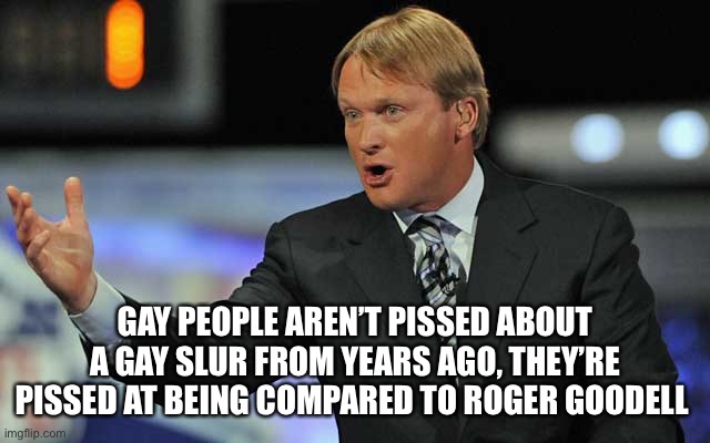 I would be too. | GAY PEOPLE AREN’T PISSED ABOUT A GAY SLUR FROM YEARS AGO, THEY’RE PISSED AT BEING COMPARED TO ROGER GOODELL | image tagged in john gruden,roger goodell,liberal hypocrisy,nfl football,cancel culture,funny memes | made w/ Imgflip meme maker