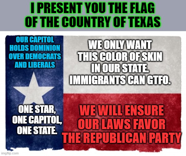 Anatomy of the Texan flag explained by geographic and historian expert. | I PRESENT YOU THE FLAG OF THE COUNTRY OF TEXAS; OUR CAPITOL HOLDS DOMINION OVER DEMOCRATS AND LIBERALS; WE ONLY WANT THIS COLOR OF SKIN IN OUR STATE. IMMIGRANTS CAN GTFO. WE WILL ENSURE OUR LAWS FAVOR THE REPUBLICAN PARTY; ONE STAR, ONE CAPITOL, ONE STATE. | image tagged in texas flag,secede,right wing,maga,racists | made w/ Imgflip meme maker