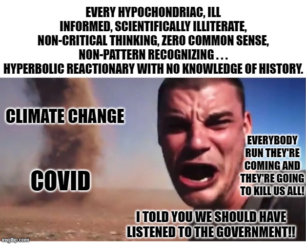 idiots who appeal to authority rather than using their own good sense and judgement. | EVERY HYPOCHONDRIAC, ILL INFORMED, SCIENTIFICALLY ILLITERATE,
NON-CRITICAL THINKING, ZERO COMMON SENSE, NON-PATTERN RECOGNIZING . . .
HYPERBOLIC REACTIONARY WITH NO KNOWLEDGE OF HISTORY. CLIMATE CHANGE; EVERYBODY RUN THEY'RE COMING AND THEY'RE GOING TO KILL US ALL! COVID; I TOLD YOU WE SHOULD HAVE LISTENED TO THE GOVERNMENT!! | image tagged in here it come meme,covid fear,climate change fear,hypochondriac | made w/ Imgflip meme maker