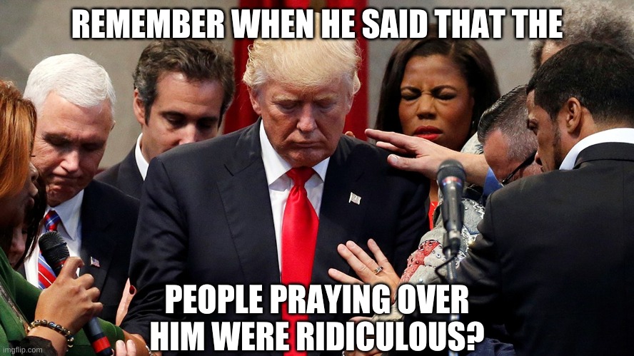 Trump in prayer | REMEMBER WHEN HE SAID THAT THE PEOPLE PRAYING OVER HIM WERE RIDICULOUS? | image tagged in trump in prayer | made w/ Imgflip meme maker