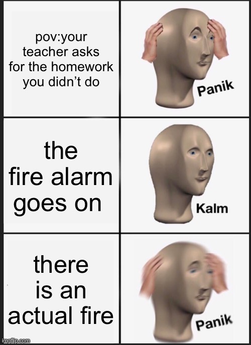 school | pov:your teacher asks for the homework you didn’t do; the fire alarm goes on; there is an actual fire | image tagged in memes,panik kalm panik | made w/ Imgflip meme maker