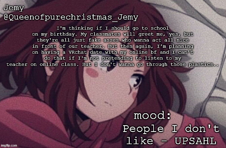 pretty sure no one asked but... | I'm thinking if I should go to school on my birthday. My classmates will greet me, yes, but they're all just fake asses who wanna act all nice in front of our teacher. But then again, I'm planning on having a VRchat date with my online bf and I can't do that if I'm not pretending to listen to my teacher on online class. But I don't wanna go through those plastics.. People I don't like - UPSAHL | image tagged in pretty sure no one asked but | made w/ Imgflip meme maker