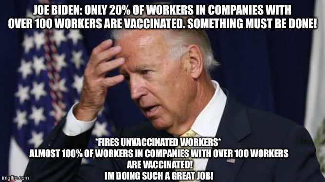 Joe Biden worries | JOE BIDEN: ONLY 20% OF WORKERS IN COMPANIES WITH OVER 100 WORKERS ARE VACCINATED. SOMETHING MUST BE DONE! *FIRES UNVACCINATED WORKERS* 
ALMOST 100% OF WORKERS IN COMPANIES WITH OVER 100 WORKERS
 ARE VACCINATED!
IM DOING SUCH A GREAT JOB! | image tagged in joe biden worries | made w/ Imgflip meme maker