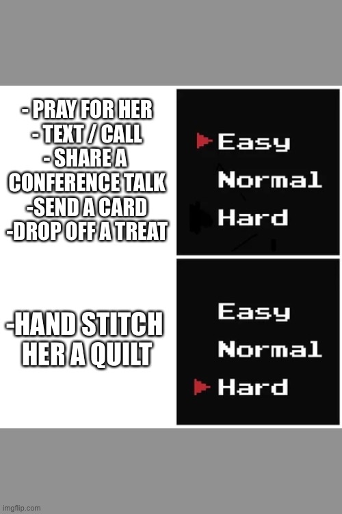 Ministering ideas | - PRAY FOR HER

- TEXT / CALL

- SHARE A 
CONFERENCE TALK

-SEND A CARD

-DROP OFF A TREAT; -HAND STITCH 
HER A QUILT | image tagged in easy hard | made w/ Imgflip meme maker
