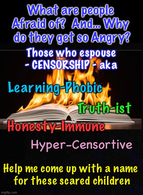 Cancel & Censor… Burn them Books!  When the TRUTH hurts you, & ya got No Way to Combat it — Gotta Shut It Down! | What are people 
Afraid of?  And… Why 
do they get so Angry? Those who espouse
- CENSORSHIP - aka; Learning-Phobic; Truth-ist; Honesty-Immune; Hyper-Censortive; Help me come up with a name 
for these scared children | image tagged in memes,the truth is their enemy,big liars and proud of it,lie about covid lie about everything no morals,leftists make me sick | made w/ Imgflip meme maker