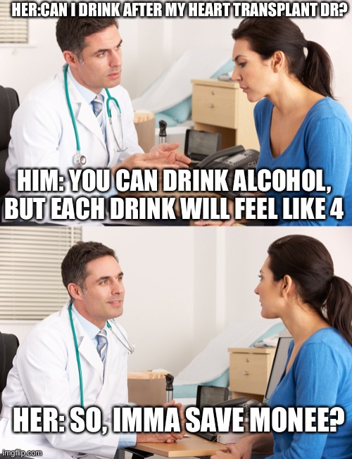Can I drop no, Doc? | HER:CAN I DRINK AFTER MY HEART TRANSPLANT DR? HIM: YOU CAN DRINK ALCOHOL, BUT EACH DRINK WILL FEEL LIKE 4; HER: SO, IMMA SAVE MONEE? | image tagged in doctor talking to patient,alcohol,drink,drinking,transplant,money | made w/ Imgflip meme maker