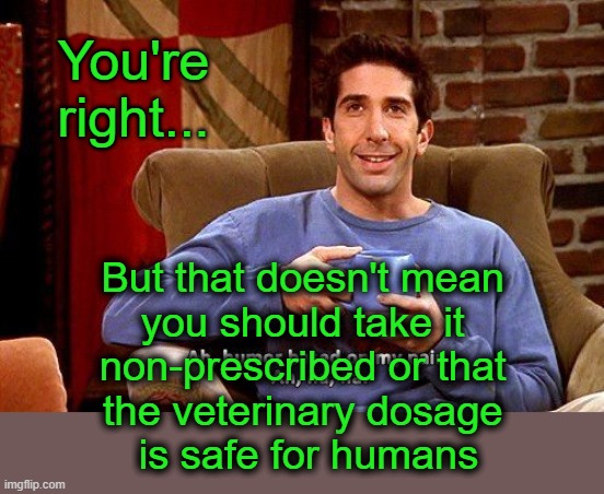 Ross Humor based on my pain | You're right... But that doesn't mean 
you should take it 
non-prescribed or that 
the veterinary dosage 
is safe for humans | image tagged in ross humor based on my pain | made w/ Imgflip meme maker