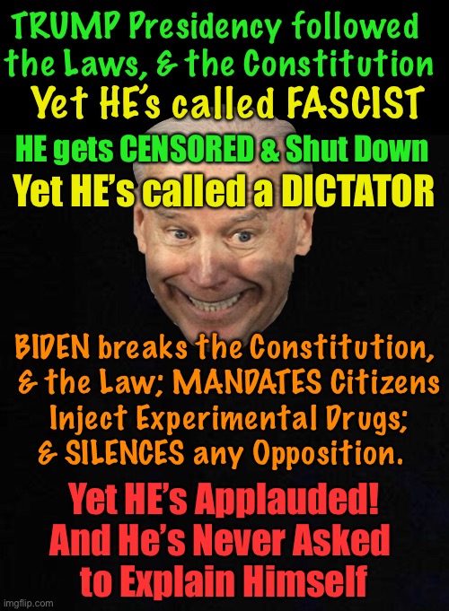Crazytown in Bizarro World | TRUMP Presidency followed 
the Laws, & the Constitution; Yet HE’s called FASCIST; HE gets CENSORED & Shut Down; Yet HE’s called a DICTATOR; BIDEN breaks the Constitution, 
& the Law; MANDATES Citizens

 Inject Experimental Drugs; 
& SILENCES any Opposition. Yet HE’s Applauded!
And He’s Never Asked 
to Explain Himself | image tagged in memes,trump,biden,the real fascist,the real dictator,how ya like me now | made w/ Imgflip meme maker