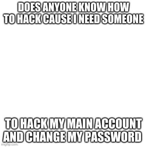 Blank Transparent Square | DOES ANYONE KNOW HOW TO HACK CAUSE I NEED SOMEONE; TO HACK MY MAIN ACCOUNT AND CHANGE MY PASSWORD | image tagged in memes,blank transparent square | made w/ Imgflip meme maker