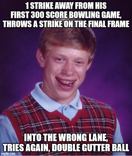 Steeeerike, you're out! | 1 STRIKE AWAY FROM HIS FIRST 300 SCORE BOWLING GAME, THROWS A STRIKE ON THE FINAL FRAME; INTO THE WRONG LANE, TRIES AGAIN, DOUBLE GUTTER BALL | image tagged in memes,bad luck brian,oof,oops,bowling,300 | made w/ Imgflip meme maker