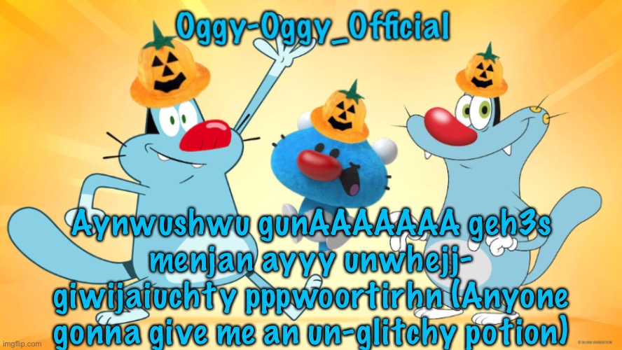 Oggy-Oggy_Official’s announcement template (Halloween edition) | Aynwushwu gunAAAAAAA geh3s menjan ayyy unwhejj- giwijaiuchty pppwoortirhn (Anyone gonna give me an un-glitchy potion) | image tagged in oggy-oggy_official s announcement template halloween edition | made w/ Imgflip meme maker