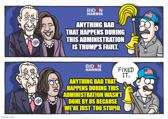 Biden Harris "Fixed It" Caption | ANYTHING BAD THAT HAPPENS DURING THIS ADMINISTRATION IS TRUMP'S FAULT. ANYTHING BAD THAT HAPPENS DURING THIS ADMINISTRATION WASN'T DONE BY U | image tagged in biden harris fixed it caption | made w/ Imgflip meme maker