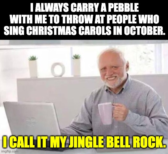 Jingle bell rock | I ALWAYS CARRY A PEBBLE WITH ME TO THROW AT PEOPLE WHO SING CHRISTMAS CAROLS IN OCTOBER. I CALL IT MY JINGLE BELL ROCK. | image tagged in harold | made w/ Imgflip meme maker