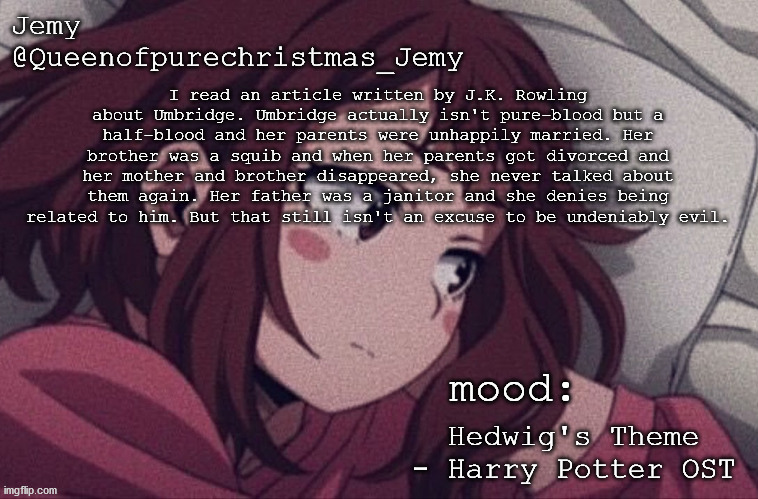 pretty sure no one asked but... | I read an article written by J.K. Rowling about Umbridge. Umbridge actually isn't pure-blood but a half-blood and her parents were unhappily married. Her brother was a squib and when her parents got divorced and her mother and brother disappeared, she never talked about them again. Her father was a janitor and she denies being related to him. But that still isn't an excuse to be undeniably evil. Hedwig's Theme - Harry Potter OST | image tagged in pretty sure no one asked but | made w/ Imgflip meme maker