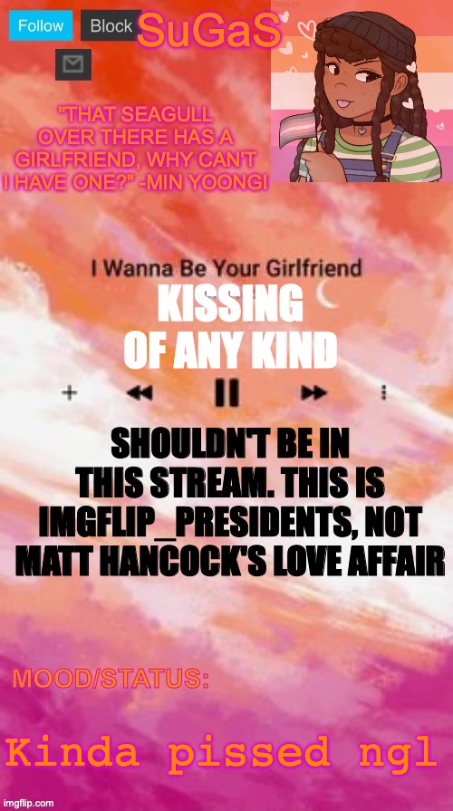So we don't have bias, we should just ban random kissing images. And if they're essential, use them sparingly | KISSING OF ANY KIND; SHOULDN'T BE IN THIS STREAM. THIS IS IMGFLIP_PRESIDENTS, NOT MATT HANCOCK'S LOVE AFFAIR; Kinda pissed ngl | image tagged in sugas' lesbian demigirl announcement template | made w/ Imgflip meme maker