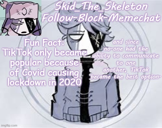 Fun Facts with Skid | Fun Fact: TikTok only became popular because of Covid causing lockdown in 2020; and since no-one had the ability to communicate to one another, TikTok became the best option. | image tagged in skid's ruvyzat temp | made w/ Imgflip meme maker
