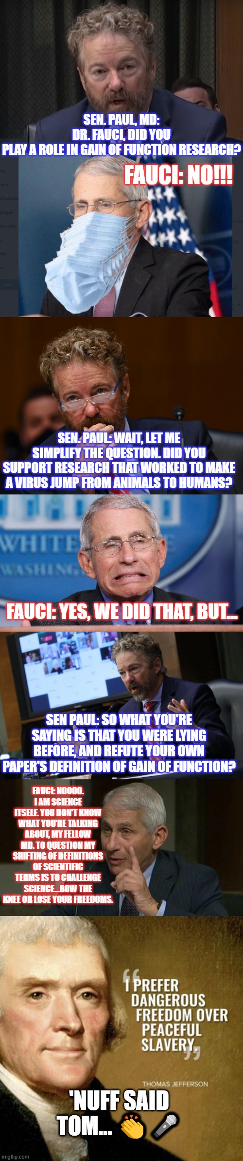 FAUCI OUCHY: A TALE OF ARROGANCE VS SCIENCE | SEN. PAUL, MD: DR. FAUCI, DID YOU PLAY A ROLE IN GAIN OF FUNCTION RESEARCH? FAUCI: NO!!! SEN. PAUL: WAIT, LET ME SIMPLIFY THE QUESTION. DID YOU SUPPORT RESEARCH THAT WORKED TO MAKE A VIRUS JUMP FROM ANIMALS TO HUMANS? FAUCI: YES, WE DID THAT, BUT... SEN PAUL: SO WHAT YOU'RE SAYING IS THAT YOU WERE LYING BEFORE, AND REFUTE YOUR OWN PAPER'S DEFINITION OF GAIN OF FUNCTION? FAUCI: NOOOO. I AM SCIENCE ITSELF. YOU DON'T KNOW WHAT YOU'RE TALKING ABOUT, MY FELLOW MD. TO QUESTION MY SHIFTING OF DEFINITIONS OF SCIENTIFIC TERMS IS TO CHALLENGE SCIENCE...BOW THE KNEE OR LOSE YOUR FREEDOMS. 'NUFF SAID TOM... 👏🎤 | image tagged in fauci,rand paul,trump,covid,vaccines,lockdowns | made w/ Imgflip meme maker